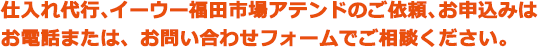 仕入れ代行、無料仕入れツアーのご依頼、お申込みはお電話または、お問い合わせフォームでご相談ください。